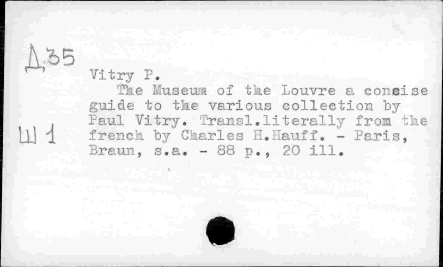 ﻿Д,*5
Ш d
Vitry P.
The Museuia of the Louvre a coneise guide to the various collection byPaul Vitry. Transi.literally from the french by Charles H.Hauff. - Paris, Braun, s.a. - 88 p., 20 ill.